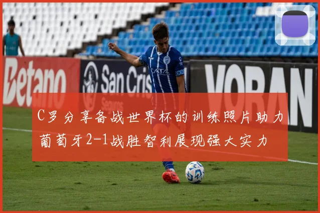 C罗分享备战世界杯的训练照片助力葡萄牙2-1战胜智利展现强大实力
