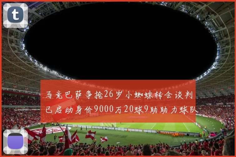 马竞巴萨争抢26岁小蜘蛛转会谈判已启动身价9000万20球9助助力球队