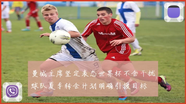 曼城主席坚定表态世界杯不会干扰球队夏季转会计划明确引援目标