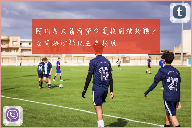 阿门与火箭有望今夏提前续约预计合同超过25亿五年期限