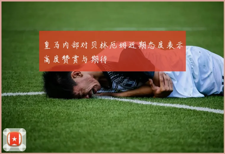 皇马内部对贝林厄姆近期态度表示高度赞赏与期待