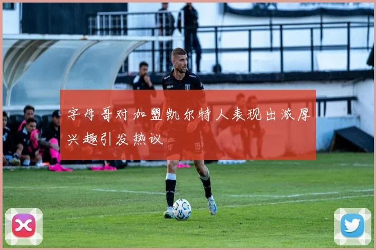 字母哥对加盟凯尔特人表现出浓厚兴趣引发热议