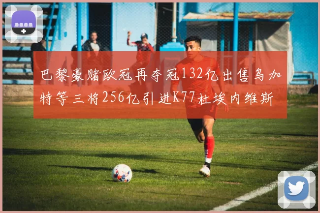 巴黎豪赌欧冠再夺冠132亿出售乌加特等三将256亿引进K77杜埃内维斯等五名新援