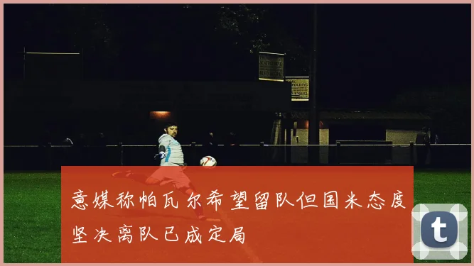 意媒称帕瓦尔希望留队但国米态度坚决离队已成定局