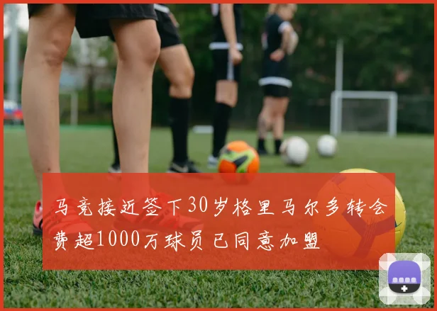马竞接近签下30岁格里马尔多转会费超1000万球员已同意加盟