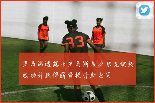 罗马诺透露卡里乌斯与沙尔克续约成功并获得薪资提升新合同