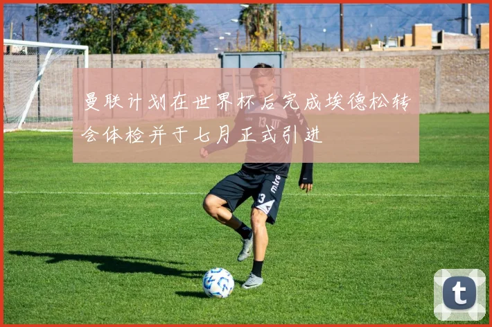 曼联计划在世界杯后完成埃德松转会体检并于七月正式引进