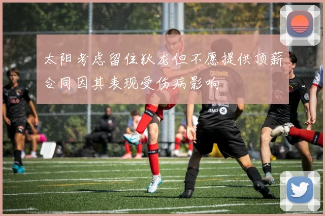 太阳考虑留住狄龙但不愿提供顶薪合同因其表现受伤病影响