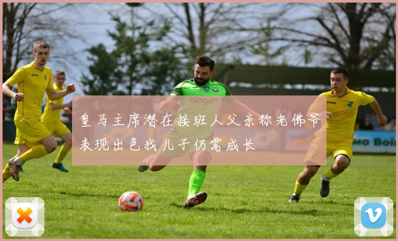 皇马主席潜在接班人父亲称老佛爷表现出色我儿子仍需成长