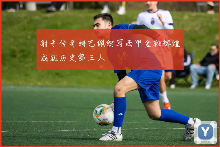 射手传奇姆巴佩续写西甲金靴辉煌成就历史第三人